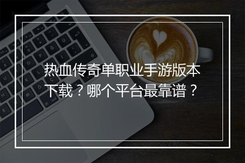 热血传奇单职业手游版本下载？哪个平台最靠谱？