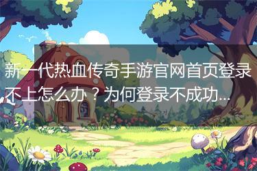 新一代热血传奇手游官网首页登录不上怎么办？为何登录不成功？