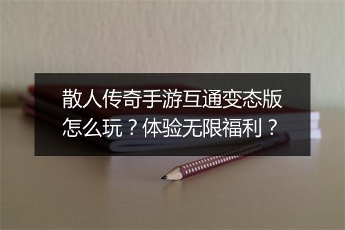 散人传奇手游互通变态版怎么玩？体验无限福利？