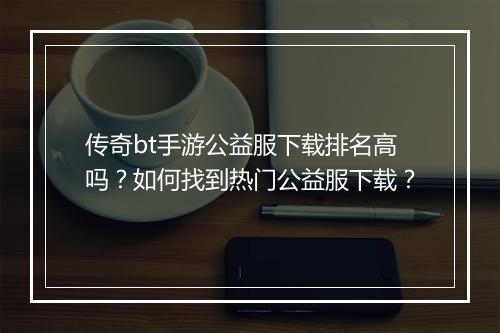 传奇bt手游公益服下载排名高吗？如何找到热门公益服下载？