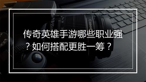 传奇英雄手游哪些职业强？如何搭配更胜一筹？