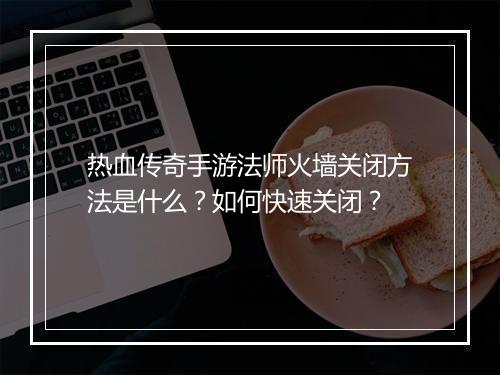 热血传奇手游法师火墙关闭方法是什么？如何快速关闭？