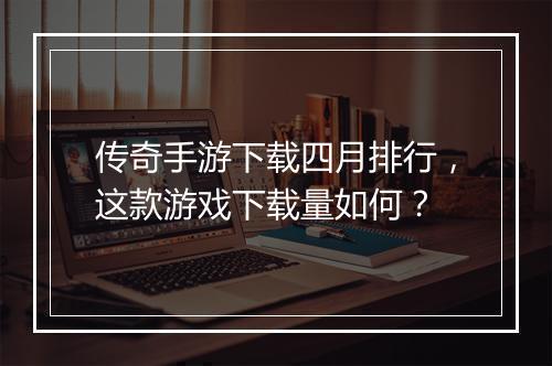 传奇手游下载四月排行，这款游戏下载量如何？