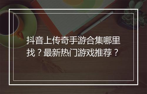 抖音上传奇手游合集哪里找？最新热门游戏推荐？