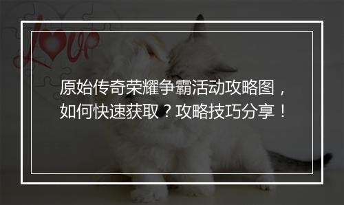 原始传奇荣耀争霸活动攻略图，如何快速获取？攻略技巧分享！