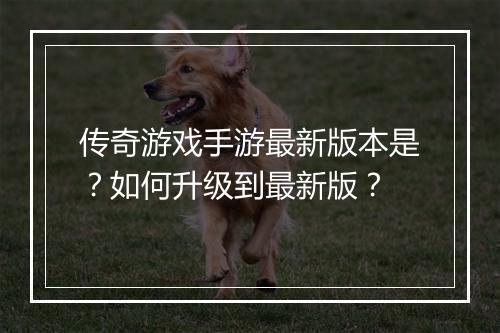 传奇游戏手游最新版本是？如何升级到最新版？