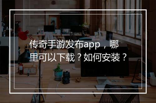 传奇手游发布app，哪里可以下载？如何安装？
