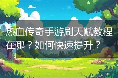 热血传奇手游刷天赋教程在哪？如何快速提升？