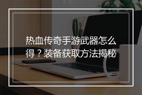 热血传奇手游武器怎么得？装备获取方法揭秘