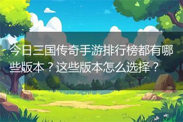 今日三国传奇手游排行榜都有哪些版本？这些版本怎么选择？