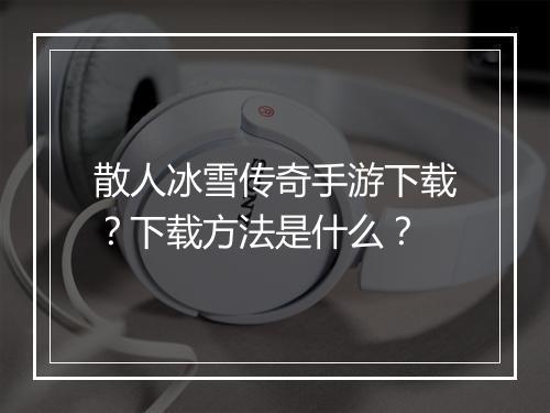 散人冰雪传奇手游下载？下载方法是什么？