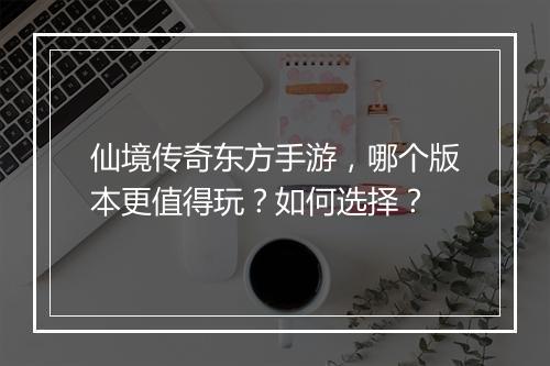 仙境传奇东方手游，哪个版本更值得玩？如何选择？