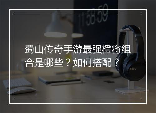 蜀山传奇手游最强橙将组合是哪些？如何搭配？