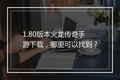 1.80版本火龙传奇手游下载，哪里可以找到？