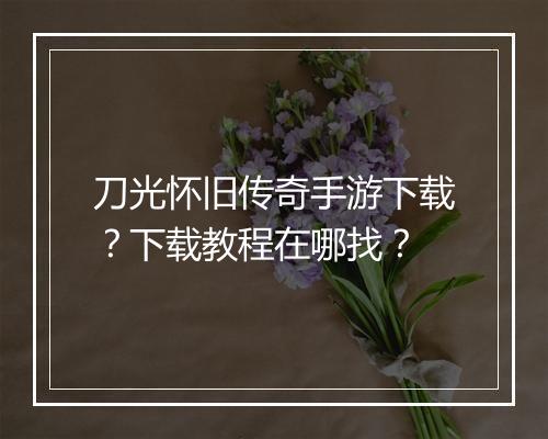 刀光怀旧传奇手游下载？下载教程在哪找？