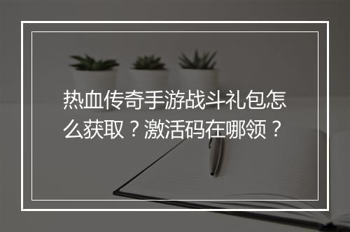 热血传奇手游战斗礼包怎么获取？激活码在哪领？
