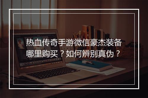 热血传奇手游微信豪杰装备哪里购买？如何辨别真伪？
