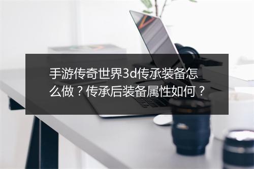 手游传奇世界3d传承装备怎么做？传承后装备属性如何？