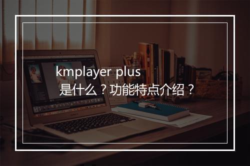 kmplayer plus 是什么？功能特点介绍？
