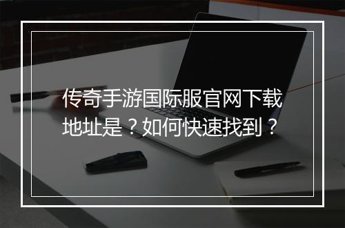 传奇手游国际服官网下载地址是？如何快速找到？