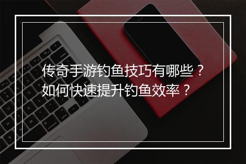 传奇手游钓鱼技巧有哪些？如何快速提升钓鱼效率？