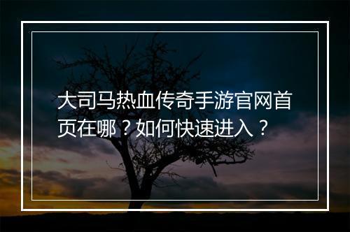 大司马热血传奇手游官网首页在哪？如何快速进入？