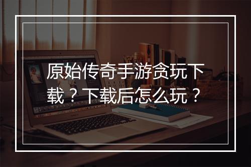 原始传奇手游贪玩下载？下载后怎么玩？