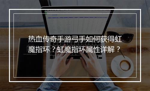 热血传奇手游弓手如何获得虹魔指环？虹魔指环属性详解？