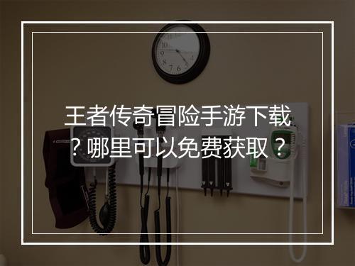 王者传奇冒险手游下载？哪里可以免费获取？