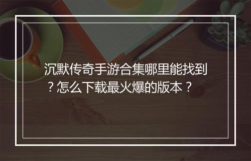 沉默传奇手游合集哪里能找到？怎么下载最火爆的版本？