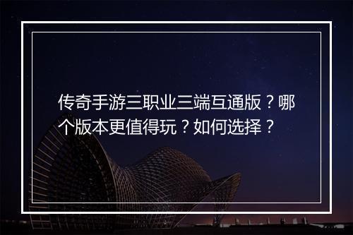 传奇手游三职业三端互通版？哪个版本更值得玩？如何选择？