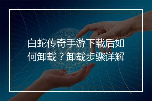 白蛇传奇手游下载后如何卸载？卸载步骤详解