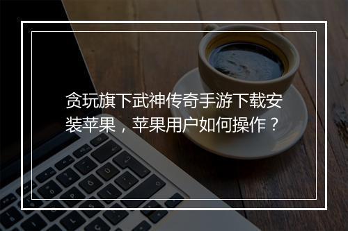 贪玩旗下武神传奇手游下载安装苹果，苹果用户如何操作？