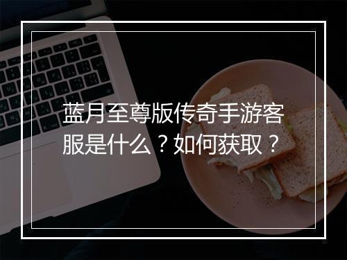 蓝月至尊版传奇手游客服是什么？如何获取？