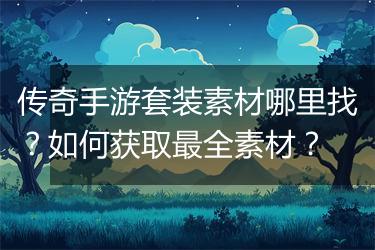 传奇手游套装素材哪里找？如何获取最全素材？