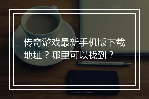 传奇游戏最新手机版下载地址？哪里可以找到？