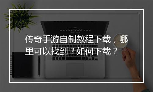 传奇手游自制教程下载，哪里可以找到？如何下载？