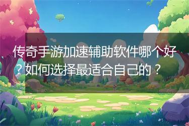 传奇手游加速辅助软件哪个好？如何选择最适合自己的？