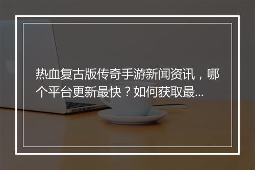 热血复古版传奇手游新闻资讯，哪个平台更新最快？如何获取最新攻略？