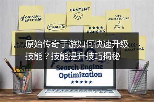 原始传奇手游如何快速升级技能？技能提升技巧揭秘