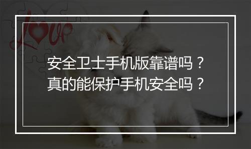安全卫士手机版靠谱吗？真的能保护手机安全吗？