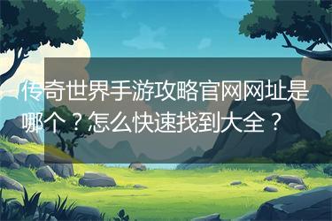 传奇世界手游攻略官网网址是哪个？怎么快速找到大全？