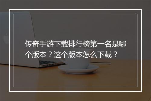 传奇手游下载排行榜第一名是哪个版本？这个版本怎么下载？