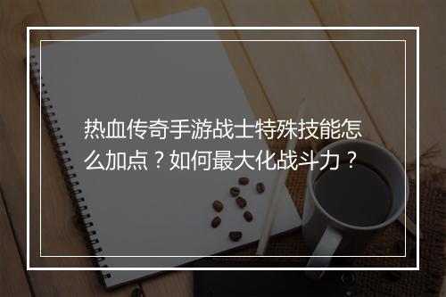 热血传奇手游战士特殊技能怎么加点？如何最大化战斗力？