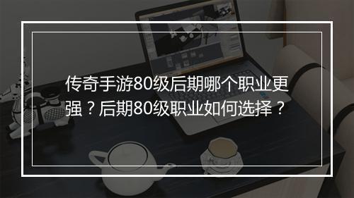 传奇手游80级后期哪个职业更强？后期80级职业如何选择？