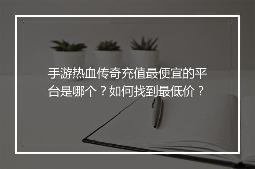 手游热血传奇充值最便宜的平台是哪个？如何找到最低价？