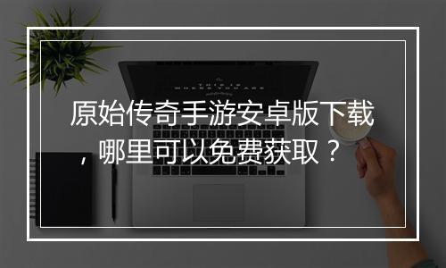 原始传奇手游安卓版下载，哪里可以免费获取？