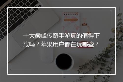 十大巅峰传奇手游真的值得下载吗？苹果用户都在玩哪些？