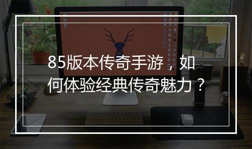 85版本传奇手游，如何体验经典传奇魅力？