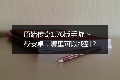 原始传奇1.76版手游下载安卓，哪里可以找到？